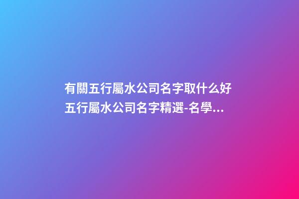 有關五行屬水公司名字取什么好 五行屬水公司名字精選-名學網-第1張-公司起名-玄機派